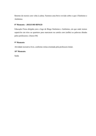 Retorno do recreio com volta à calma. Faremos uma breve revisão sobre o que é Sinônimo e
Antônimo.
8º Momento – JOGO DO BINGO
Educação Física dirigida com o Jogo de Bingo Sinônimo e Antônimo, em que onde iremos
separá-los em trios ou quartetos para marcarem na cartela com (milho) as palavras ditadas
pelos professores. (Anexo 04)
9º Momento
Atividade recreativa livre, conforme rotina orientada pela professora titular.
10º Momento
Saída
 