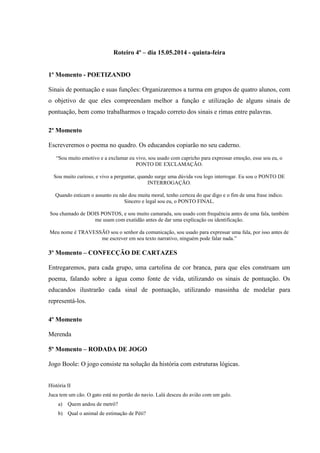 Roteiro 4º – dia 15.05.2014 - quinta-feira
1º Momento - POETIZANDO
Sinais de pontuação e suas funções: Organizaremos a turma em grupos de quatro alunos, com
o objetivo de que eles compreendam melhor a função e utilização de alguns sinais de
pontuação, bem como trabalharmos o traçado correto dos sinais e rimas entre palavras.
2º Momento
Escreveremos o poema no quadro. Os educandos copiarão no seu caderno.
“Sou muito emotivo e a exclamar eu vivo, sou usado com capricho para expressar emoção, esse sou eu, o
PONTO DE EXCLAMAÇÃO.
Sou muito curioso, e vivo a perguntar, quando surge uma dúvida vou logo interrogar. Eu sou o PONTO DE
INTERROGAÇÃO.
Quando esticam o assunto eu não dou muita moral, tenho certeza do que digo e o fim de uma frase indico.
Sincero e legal sou eu, o PONTO FINAL.
Sou chamado de DOIS PONTOS, e sou muito camarada, sou usado com frequência antes de uma fala, também
me usam com exatidão antes de dar uma explicação ou identificação.
Meu nome é TRAVESSÃO sou o senhor da comunicação, sou usado para expressar uma fala, por isso antes de
me escrever em seu texto narrativo, ninguém pode falar nada.”
3º Momento – CONFECÇÃO DE CARTAZES
Entregaremos, para cada grupo, uma cartolina de cor branca, para que eles construam um
poema, falando sobre a água como fonte de vida, utilizando os sinais de pontuação. Os
educandos ilustrarão cada sinal de pontuação, utilizando massinha de modelar para
representá-los.
4º Momento
Merenda
5º Momento – RODADA DE JOGO
Jogo Boole: O jogo consiste na solução da história com estruturas lógicas.
História II
Juca tem um cão. O gato está no portão do navio. Lalá desceu do avião com um galo.
a) Quem andou de metrô?
b) Qual o animal de estimação de Péti?
 