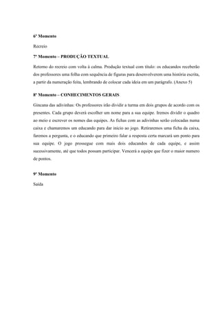 6º Momento
Recreio
7º Momento – PRODUÇÃO TEXTUAL
Retorno do recreio com volta à calma. Produção textual com título: os educandos receberão
dos professores uma folha com sequência de figuras para desenvolverem uma história escrita,
a partir da numeração feita, lembrando de colocar cada ideia em um parágrafo. (Anexo 5)
8º Momento – CONHECIMENTOS GERAIS
Gincana das adivinhas: Os professores irão dividir a turma em dois grupos de acordo com os
presentes. Cada grupo deverá escolher um nome para a sua equipe. Iremos dividir o quadro
ao meio e escrever os nomes das equipes. As fichas com as adivinhas serão colocadas numa
caixa e chamaremos um educando para dar inicio ao jogo. Retiraremos uma ficha da caixa,
faremos a pergunta, e o educando que primeiro falar a resposta certa marcará um ponto para
sua equipe. O jogo prossegue com mais dois educandos de cada equipe, e assim
sucessivamente, até que todos possam participar. Vencerá a equipe que fizer o maior numero
de pontos.
9º Momento
Saída
 
