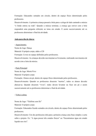 Formação: Educandos sentados em círculo, dentro do espaço físico determinado pelos
professores.
Desenvolvimento: A primeira criança passará a bola para o colega do lado cantando a música
“o limão entrou na roda”. Quando a música terminar, a criança que estiver com a bola
responderá uma pergunta referente ao tema em estudo. E assim sucessivamente até os
professores determinar o final da atividade.
Aula para dia de chuva:
- Aquecimento:
Nome do Jogo: Dança
Material: O próprio corpo, rádio e CD
Formação: Livres no espaço definidos pelos professores.
Desenvolvimento: As crianças deverão movimentar-se livremente, realizando movimentos de
acordo com a letra da música.
- Parte Principal:
Nome do Jogo: Morto/Vivo
Material: O próprio corpo
Formação: Alunos em pé, dentro do espaço físico determinado pelos professores.
Desenvolvimento: Quando os professores disserem “mortos”, todos os alunos deverão
abaixar-se. Quando disserem “vivos”, todos devem levantar ou ficar em pé e assim
sucessivamente até os professores determinar o final da atividade.
- Volta à calma:
Nome do Jogo: “Telefone sem fio”
Material: O próprio corpo
Formação: Educandos ficarão sentados em círculo, dentro do espaço físico determinado pelos
professores.
Desenvolvimento: Um dos professores dirá para a primeira criança uma frase simples e curta
sobre o projeto. Ex: “A água possui três estados físicos” ou “Encontramos água em estado
liquido nos rios”.
 