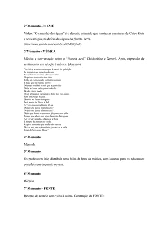 2º Momento - FILME
Vídeo: “O caminho das águas” é o desenho animado que mostra as aventuras de Chico Gota
e seus amigos, na defesa das águas do planeta Terra.
(https://www.youtube.com/watch?v=v8CMQIQ5nq8)
3ºMomento - MÚSICA
Música e conversação sobre o “Planeta Azul” Chitãozinho e Xororó. Após, expressão de
sentimentos em relação à música. (Anexo 6)
“A vida e a natureza sempre à mercê da poluição
Se invertem as estações do ano
Faz calor no inverno e frio no verão
Os peixes morrendo nos rios
Estão se extinguindo espécies animais
E tudo que se planta, morre
O tempo retribui o mal que a gente faz
Onde a chuva caía quase todo dia
Já não chove nada
O sol abrasador rachando o leito dos rios secos
Sem um pingo d'água.
Quanto ao futuro inseguro
Será assim de Norte a Sul
A Terra nua semelhante à Lua
O que será desse planeta azul?
O que será desse planeta azul?
O rio que desse as encostas já quase sem vida
Parece que chora um triste lamento das águas
Ao ver devastada , a fauna e a flora
É tempo de pensar no verde
Regar a semente que ainda não nasceu
Deixar em paz a Amazônia, preservar a vida
Estar de bem com Deus.”
4º Momento
Merenda
5º Momento
Os professores irão distribuir uma folha da letra da música, com lacunas para os educandos
completarem enquanto ouvem.
6º Momento
Recreio
7º Momento – FONTE
Retorno do recreio com volta à calma. Construção da FONTE:
 