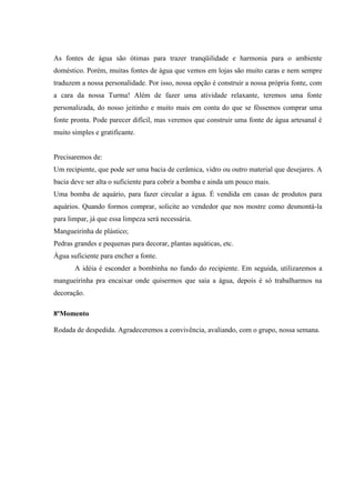 As fontes de água são ótimas para trazer tranqüilidade e harmonia para o ambiente
doméstico. Porém, muitas fontes de água que vemos em lojas são muito caras e nem sempre
traduzem a nossa personalidade. Por isso, nossa opção é construir a nossa própria fonte, com
a cara da nossa Turma! Além de fazer uma atividade relaxante, teremos uma fonte
personalizada, do nosso jeitinho e muito mais em conta do que se fôssemos comprar uma
fonte pronta. Pode parecer difícil, mas veremos que construir uma fonte de água artesanal é
muito simples e gratificante.
Precisaremos de:
Um recipiente, que pode ser uma bacia de cerâmica, vidro ou outro material que desejares. A
bacia deve ser alta o suficiente para cobrir a bomba e ainda um pouco mais.
Uma bomba de aquário, para fazer circular a água. É vendida em casas de produtos para
aquários. Quando formos comprar, solicite ao vendedor que nos mostre como desmontá-la
para limpar, já que essa limpeza será necessária.
Mangueirinha de plástico;
Pedras grandes e pequenas para decorar, plantas aquáticas, etc.
Água suficiente para encher a fonte.
A idéia é esconder a bombinha no fundo do recipiente. Em seguida, utilizaremos a
mangueirinha pra encaixar onde quisermos que saia a água, depois é só trabalharmos na
decoração.
8ºMomento
Rodada de despedida. Agradeceremos a convivência, avaliando, com o grupo, nossa semana.
 