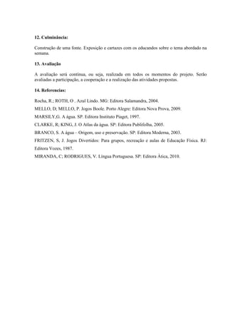 12. Culminância:
Construção de uma fonte. Exposição e cartazes com os educandos sobre o tema abordado na
semana.
13. Avaliação
A avaliação será contínua, ou seja, realizada em todos os momentos do projeto. Serão
avaliadas a participação, a cooperação e a realização das atividades propostas.
14. Referencias:
Rocha, R.; ROTH, O . Azul Lindo. MG: Editora Salamandra, 2004.
MELLO, D; MELLO, P. Jogos Boole. Porto Alegre: Editora Nova Prova, 2009.
MARSILY,G. A água. SP. Editora Instituto Piaget, 1997.
CLARKE, R; KING, J. O Atlas da água. SP: Editora Publifolha, 2005.
BRANCO, S. A água – Origem, uso e preservação. SP: Editora Moderna, 2003.
FRITZEN, S, J. Jogos Divertidos: Para grupos, recreação e aulas de Educação Física. RJ:
Editora Vozes, 1987.
MIRANDA, C; RODRIGUES, V. Língua Portuguesa. SP: Editora Àtica, 2010.
 