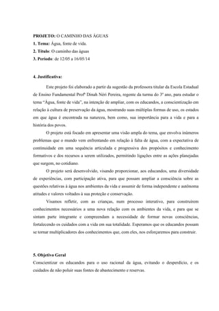 PROJETO: O CAMINHO DAS ÁGUAS
1. Tema: Água, fonte de vida.
2. Título: O caminho das águas
3. Período: de 12/05 a 16/05/14
4. Justificativa:
Este projeto foi elaborado a partir da sugestão da professora titular da Escola Estadual
de Ensino Fundamental Profª Dinah Néri Pereira, regente da turma do 3º ano, para estudar o
tema “Água, fonte de vida”, na intenção de ampliar, com os educandos, a conscientização em
relação à cultura de preservação da água, mostrando suas múltiplas formas de uso, os estados
em que água é encontrada na natureza, bem como, sua importância para a vida e para a
história dos povos.
O projeto está focado em apresentar uma visão ampla do tema, que envolva inúmeros
problemas que o mundo vem enfrentando em relação à falta de água, com a expectativa de
continuidade em uma sequência articulada e progressiva dos propósitos e conhecimento
formativos e dos recursos a serem utilizados, permitindo ligações entre as ações planejadas
que surgem, no cotidiano.
O projeto será desenvolvido, visando proporcionar, aos educandos, uma diversidade
de experiências, com participação ativa, para que possam ampliar a consciência sobre as
questões relativas à água nos ambientes da vida e assumir de forma independente e autônoma
atitudes e valores voltados à sua proteção e conservação.
Visamos refletir, com as crianças, num processo interativo, para construírem
conhecimentos necessários a uma nova relação com os ambientes da vida, e para que se
sintam parte integrante e compreendam a necessidade de formar novas consciências,
fortalecendo os cuidados com a vida em sua totalidade. Esperamos que os educandos possam
se tornar multiplicadores dos conhecimentos que, com eles, nos esforçaremos para construir.
5. Objetivo Geral
Conscientizar os educandos para o uso racional da água, evitando o desperdício, e os
cuidados de não poluir suas fontes de abastecimento e reservas.
 