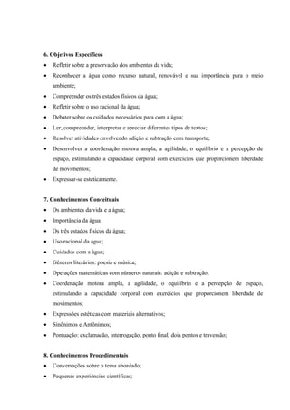 6. Objetivos Específicos
 Refletir sobre a preservação dos ambientes da vida;
 Reconhecer a água como recurso natural, renovável e sua importância para o meio
ambiente;
 Compreender os três estados físicos da água;
 Refletir sobre o uso racional da água;
 Debater sobre os cuidados necessários para com a água;
 Ler, compreender, interpretar e apreciar diferentes tipos de textos;
 Resolver atividades envolvendo adição e subtração com transporte;
 Desenvolver a coordenação motora ampla, a agilidade, o equilíbrio e a percepção de
espaço, estimulando a capacidade corporal com exercícios que proporcionem liberdade
de movimentos;
 Expressar-se esteticamente.
7. Conhecimentos Conceituais
 Os ambientes da vida e a água;
 Importância da água;
 Os três estados físicos da água;
 Uso racional da água;
 Cuidados com a água;
 Gêneros literários: poesia e música;
 Operações matemáticas com números naturais: adição e subtração;
 Coordenação motora ampla, a agilidade, o equilíbrio e a percepção de espaço,
estimulando a capacidade corporal com exercícios que proporcionem liberdade de
movimentos;
 Expressões estéticas com materiais alternativos;
 Sinônimos e Antônimos;
 Pontuação: exclamação, interrogação, ponto final, dois pontos e travessão;
8. Conhecimentos Procedimentais
 Conversações sobre o tema abordado;
 Pequenas experiências científicas;
 