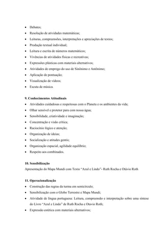  Debates;
 Resolução de atividades matemáticas;
 Leituras, compreensões, interpretações e apreciações de textos;
 Produção textual individual;
 Leitura e escrita de números matemáticos;
 Vivências de atividades físicas e recreativas;
 Expressões plásticas com materiais alternativos;
 Atividades de emprego do uso de Sinônimo e Antônimo;
 Aplicação de pontuação;
 Visualização de vídeos;
 Escuta de música.
9. Conhecimentos Atitudinais
 Atividades cuidadosas e respeitosas com o Planeta e os ambientes da vida;
 Olhar sensível e protetor para com nossa água;
 Sensibilidade, criatividade e imaginação;
 Concentração e visão crítica;
 Raciocínio lógico e atenção;
 Organização de ideias;
 Socialização e atitudes gentis;
 Organização espacial, agilidade equilíbrio;
 Respeito aos combinados.
10. Sensibilização
Apresentação do Mapa Mundi com Texto “Azul e Lindo”- Ruth Rocha e Otávio Roth
11. Operacionalização
 Construção das regras da turma em semicírculo;
 Sensibilização com o Globo Terrestre e Mapa Mundi;
 Atividade de língua portuguesa: Leitura, compreensão e interpretação sobre uma síntese
do Livro “Azul e Lindo” de Ruth Rocha e Otavio Roth;
 Expressão estética com materiais alternativos;
 
