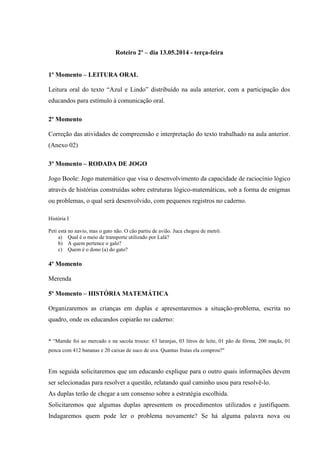 Roteiro 2º – dia 13.05.2014 - terça-feira
1º Momento – LEITURA ORAL
Leitura oral do texto “Azul e Lindo” distribuído na aula anterior, com a participação dos
educandos para estímulo à comunicação oral.
2º Momento
Correção das atividades de compreensão e interpretação do texto trabalhado na aula anterior.
(Anexo 02)
3º Momento – RODADA DE JOGO
Jogo Boole: Jogo matemático que visa o desenvolvimento da capacidade de raciocínio lógico
através de histórias construídas sobre estruturas lógico-matemáticas, sob a forma de enigmas
ou problemas, o qual será desenvolvido, com pequenos registros no caderno.
História I
Peti está no navio, mas o gato não. O cão partiu de avião. Juca chegou de metrô.
a) Qual é o meio de transporte utilizado por Lalá?
b) A quem pertence o galo?
c) Quem é o dono (a) do gato?
4º Momento
Merenda
5º Momento – HISTÓRIA MATEMÁTICA
Organizaremos as crianças em duplas e apresentaremos a situação-problema, escrita no
quadro, onde os educandos copiarão no caderno:
* “Mamãe foi ao mercado e na sacola trouxe: 63 laranjas, 03 litros de leite, 01 pão de fôrma, 200 maçãs, 01
penca com 412 bananas e 20 caixas de suco de uva. Quantas frutas ela comprou?"
Em seguida solicitaremos que um educando explique para o outro quais informações devem
ser selecionadas para resolver a questão, relatando qual caminho usou para resolvê-lo.
As duplas terão de chegar a um consenso sobre a estratégia escolhida.
Solicitaremos que algumas duplas apresentem os procedimentos utilizados e justifiquem.
Indagaremos quem pode ler o problema novamente? Se há alguma palavra nova ou
 