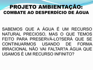 PROJETO AMBIENTAÇÃO:
COMBATE AO DESPERDÍCIO DE ÁGUA
SABEMOS QUE A ÁGUA É UM RECURSO
NATURAL PRECIOSO, MAS O QUE TEMOS
FEITO PARA PRESERVÁ-LO?SERÁ QUE SE
CONTINUARMOS USANDO DE FORMA
IRRACIONAL NÃO VAI FALTAR?A ÁGUA QUE
USAMOS É UM RECURSO INFINITO?
 