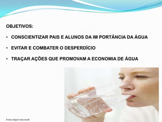 OBJETIVOS:
• CONSCIENTIZAR PAIS E ALUNOS DA IM PORTÂNCIA DA ÁGUA
• EVITAR E COMBATER O DESPERDÍCIO
• TRAÇAR AÇÕES QUE PROMOVAM A ECONOMIA DE ÁGUA
Fonte:clipart microsoft
 