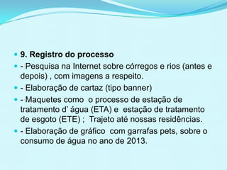  9. Registro do processo
 - Pesquisa na Internet sobre córregos e rios (antes e
depois) , com imagens a respeito.
 - Elaboração de cartaz (tipo banner)
 - Maquetes como o processo de estação de
tratamento d’ água (ETA) e estação de tratamento
de esgoto (ETE) ; Trajeto até nossas residências.
 - Elaboração de gráfico com garrafas pets, sobre o
consumo de água no ano de 2013.
 