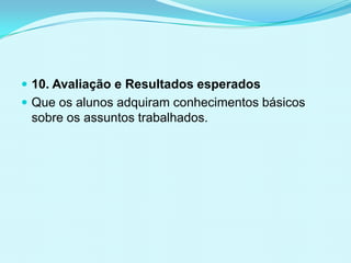  10. Avaliação e Resultados esperados
 Que os alunos adquiram conhecimentos básicos
sobre os assuntos trabalhados.
 