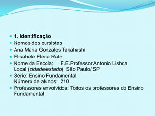  1. Identificação
 Nomes dos cursistas
 Ana Maria Gonzales Takahashi
 Elisabete Elena Rato
 Nome da Escola: E.E.Professor Antonio Lisboa
Local (cidade/estado) São Paulo/ SP
 Série: Ensino Fundamental
Número de alunos: 210
 Professores envolvidos: Todos os professores do Ensino
Fundamental
 