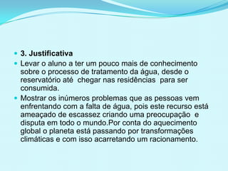  3. Justificativa
 Levar o aluno a ter um pouco mais de conhecimento
sobre o processo de tratamento da água, desde o
reservatório até chegar nas residências para ser
consumida.
 Mostrar os inúmeros problemas que as pessoas vem
enfrentando com a falta de água, pois este recurso está
ameaçado de escassez criando uma preocupação e
disputa em todo o mundo.Por conta do aquecimento
global o planeta está passando por transformações
climáticas e com isso acarretando um racionamento.
 