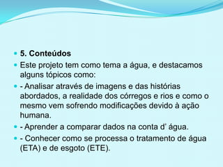  5. Conteúdos
 Este projeto tem como tema a água, e destacamos
alguns tópicos como:
 - Analisar através de imagens e das histórias
abordados, a realidade dos córregos e rios e como o
mesmo vem sofrendo modificações devido à ação
humana.
 - Aprender a comparar dados na conta d’ água.
 - Conhecer como se processa o tratamento de água
(ETA) e de esgoto (ETE).
 