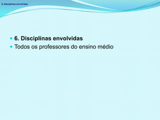  6. Disciplinas envolvidas
 Todos os professores do ensino médio
6. Disciplinas envolvidas
 