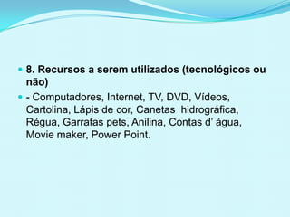  8. Recursos a serem utilizados (tecnológicos ou
não)
 - Computadores, Internet, TV, DVD, Vídeos,
Cartolina, Lápis de cor, Canetas hidrográfica,
Régua, Garrafas pets, Anilina, Contas d’ água,
Movie maker, Power Point.
 
