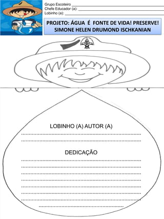 Grupo Escoteiro ______________________________________________
Chefe Educador (a): ___________________________________________
Lobinho (a): __________________________________________________

PROJETO: ÁGUA É FONTE DE VIDA! PRESERVE!
SIMONE HELEN DRUMOND ISCHKANIAN

LOBINHO (A) AUTOR (A)
...............................................................................
...............................................................................
DEDICAÇÃO
...............................................................................
...............................................................................
...............................................................................
...............................................................................
...............................................................................
...............................................................................
...............................................................................
........................................................

 