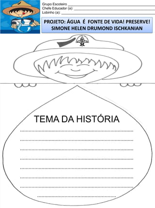 Grupo Escoteiro ______________________________________________
Chefe Educador (a): ___________________________________________
Lobinho (a): __________________________________________________

PROJETO: ÁGUA É FONTE DE VIDA! PRESERVE!
SIMONE HELEN DRUMOND ISCHKANIAN

TEMA DA HISTÓRIA
...............................................................................

...............................................................................
...............................................................................
...............................................................................
...............................................................................
...............................................................................
...............................................................................
.......................................................

 