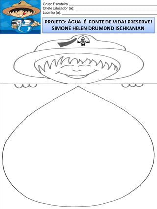 Grupo Escoteiro ______________________________________________
Chefe Educador (a): ___________________________________________
Lobinho (a): __________________________________________________

PROJETO: ÁGUA É FONTE DE VIDA! PRESERVE!
SIMONE HELEN DRUMOND ISCHKANIAN

 