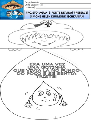 Grupo Escoteiro ______________________________________________
Chefe Educador (a): ___________________________________________
Lobinho (a): __________________________________________________

PROJETO: ÁGUA É FONTE DE VIDA! PRESERVE!
SIMONE HELEN DRUMOND ISCHKANIAN

 