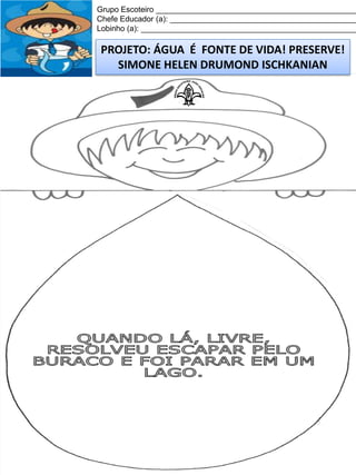 Grupo Escoteiro ______________________________________________
Chefe Educador (a): ___________________________________________
Lobinho (a): __________________________________________________

PROJETO: ÁGUA É FONTE DE VIDA! PRESERVE!
SIMONE HELEN DRUMOND ISCHKANIAN

 