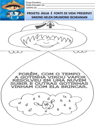 Grupo Escoteiro ______________________________________________
Chefe Educador (a): ___________________________________________
Lobinho (a): __________________________________________________

PROJETO: ÁGUA É FONTE DE VIDA! PRESERVE!
SIMONE HELEN DRUMOND ISCHKANIAN

 