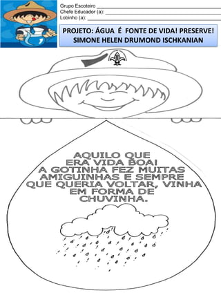 Grupo Escoteiro ______________________________________________
Chefe Educador (a): ___________________________________________
Lobinho (a): __________________________________________________

PROJETO: ÁGUA É FONTE DE VIDA! PRESERVE!
SIMONE HELEN DRUMOND ISCHKANIAN

 