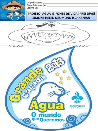 Grupo Escoteiro ______________________________________________
Chefe Educador (a): ___________________________________________
Lobinho (a): __________________________________________________

PROJETO: ÁGUA É FONTE DE VIDA! PRESERVE!
SIMONE HELEN DRUMOND ISCHKANIAN

 