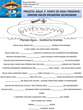 Grupo Escoteiro ______________________________________________
Chefe Educador (a): ___________________________________________
Lobinho (a): __________________________________________________

PROJETO: ÁGUA É FONTE DE VIDA! PRESERVE!
SIMONE HELEN DRUMOND ISCHKANIAN

Planeta Água – Guilherme Arantes

 