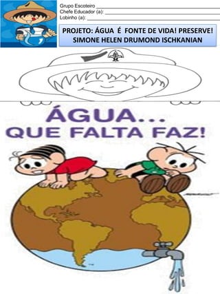 Grupo Escoteiro ______________________________________________
Chefe Educador (a): ___________________________________________
Lobinho (a): __________________________________________________

PROJETO: ÁGUA É FONTE DE VIDA! PRESERVE!
SIMONE HELEN DRUMOND ISCHKANIAN

 
