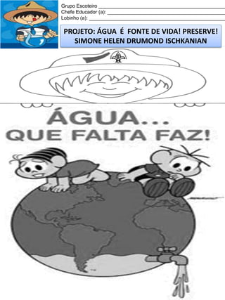 Grupo Escoteiro ______________________________________________
Chefe Educador (a): ___________________________________________
Lobinho (a): __________________________________________________

PROJETO: ÁGUA É FONTE DE VIDA! PRESERVE!
SIMONE HELEN DRUMOND ISCHKANIAN

 