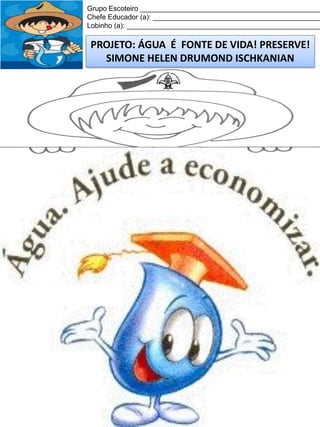 Grupo Escoteiro ______________________________________________
Chefe Educador (a): ___________________________________________
Lobinho (a): __________________________________________________

PROJETO: ÁGUA É FONTE DE VIDA! PRESERVE!
SIMONE HELEN DRUMOND ISCHKANIAN

 