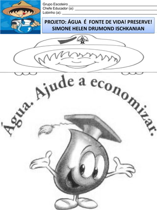 Grupo Escoteiro ______________________________________________
Chefe Educador (a): ___________________________________________
Lobinho (a): __________________________________________________

PROJETO: ÁGUA É FONTE DE VIDA! PRESERVE!
SIMONE HELEN DRUMOND ISCHKANIAN

 