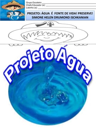 Grupo Escoteiro ______________________________________________
Chefe Educador (a): ___________________________________________
Lobinho (a): __________________________________________________

PROJETO: ÁGUA É FONTE DE VIDA! PRESERVE!
SIMONE HELEN DRUMOND ISCHKANIAN

 