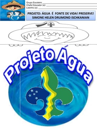 Grupo Escoteiro ______________________________________________
Chefe Educador (a): ___________________________________________
Lobinho (a): __________________________________________________

PROJETO: ÁGUA É FONTE DE VIDA! PRESERVE!
SIMONE HELEN DRUMOND ISCHKANIAN

 