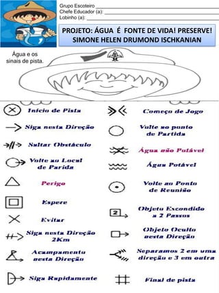 Grupo Escoteiro ______________________________________________
Chefe Educador (a): ___________________________________________
Lobinho (a): __________________________________________________

PROJETO: ÁGUA É FONTE DE VIDA! PRESERVE!
SIMONE HELEN DRUMOND ISCHKANIAN
Água e os
sinais de pista.

 