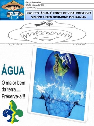 Grupo Escoteiro ______________________________________________
Chefe Educador (a): ___________________________________________
Lobinho (a): __________________________________________________

PROJETO: ÁGUA É FONTE DE VIDA! PRESERVE!
SIMONE HELEN DRUMOND ISCHKANIAN

 