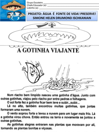 Grupo Escoteiro ______________________________________________
Chefe Educador (a): ___________________________________________
Lobinho (a): __________________________________________________

PROJETO: ÁGUA É FONTE DE VIDA! PRESERVE!
SIMONE HELEN DRUMOND ISCHKANIAN

 