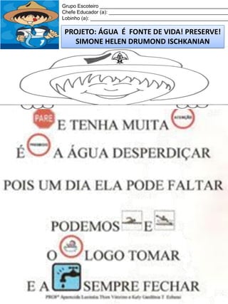 Grupo Escoteiro ______________________________________________
Chefe Educador (a): ___________________________________________
Lobinho (a): __________________________________________________

PROJETO: ÁGUA É FONTE DE VIDA! PRESERVE!
SIMONE HELEN DRUMOND ISCHKANIAN

 