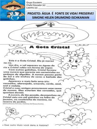 Grupo Escoteiro ______________________________________________
Chefe Educador (a): ___________________________________________
Lobinho (a): __________________________________________________

PROJETO: ÁGUA É FONTE DE VIDA! PRESERVE!
SIMONE HELEN DRUMOND ISCHKANIAN

 