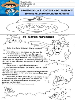 Grupo Escoteiro ______________________________________________
Chefe Educador (a): ___________________________________________
Lobinho (a): __________________________________________________

PROJETO: ÁGUA É FONTE DE VIDA! PRESERVE!
SIMONE HELEN DRUMOND ISCHKANIAN

 
