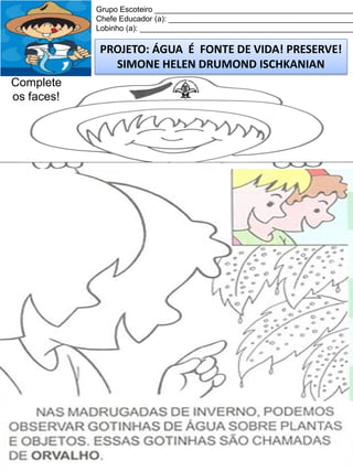 Grupo Escoteiro ______________________________________________
Chefe Educador (a): ___________________________________________
Lobinho (a): __________________________________________________

PROJETO: ÁGUA É FONTE DE VIDA! PRESERVE!
SIMONE HELEN DRUMOND ISCHKANIAN
Complete
os faces!

 