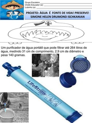 Grupo Escoteiro ______________________________________________
Chefe Educador (a): ___________________________________________
Lobinho (a): __________________________________________________

PROJETO: ÁGUA É FONTE DE VIDA! PRESERVE!
SIMONE HELEN DRUMOND ISCHKANIAN

Um purificador de água portátil que pode filtrar até 264 litros de
água, medindo 31 cm de comprimento, 2,9 cm de diâmetro e
pesa 140 gramas.

 