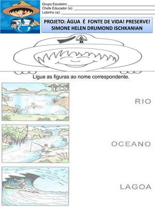 Grupo Escoteiro ______________________________________________
Chefe Educador (a): ___________________________________________
Lobinho (a): __________________________________________________

PROJETO: ÁGUA É FONTE DE VIDA! PRESERVE!
SIMONE HELEN DRUMOND ISCHKANIAN

Ligue as figuras ao nome correspondente.

 