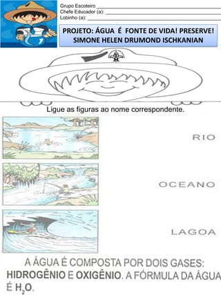 Grupo Escoteiro ______________________________________________
Chefe Educador (a): ___________________________________________
Lobinho (a): __________________________________________________

PROJETO: ÁGUA É FONTE DE VIDA! PRESERVE!
SIMONE HELEN DRUMOND ISCHKANIAN

Ligue as figuras ao nome correspondente.

 