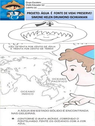 Grupo Escoteiro ______________________________________________
Chefe Educador (a): ___________________________________________
Lobinho (a): __________________________________________________

PROJETO: ÁGUA É FONTE DE VIDA! PRESERVE!
SIMONE HELEN DRUMOND ISCHKANIAN

 