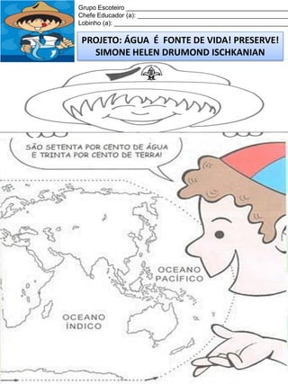 Grupo Escoteiro ______________________________________________
Chefe Educador (a): ___________________________________________
Lobinho (a): __________________________________________________

PROJETO: ÁGUA É FONTE DE VIDA! PRESERVE!
SIMONE HELEN DRUMOND ISCHKANIAN

 