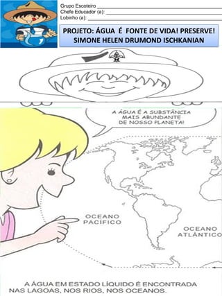 Grupo Escoteiro ______________________________________________
Chefe Educador (a): ___________________________________________
Lobinho (a): __________________________________________________

PROJETO: ÁGUA É FONTE DE VIDA! PRESERVE!
SIMONE HELEN DRUMOND ISCHKANIAN

 