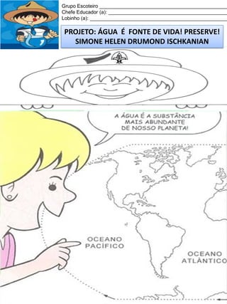 Grupo Escoteiro ______________________________________________
Chefe Educador (a): ___________________________________________
Lobinho (a): __________________________________________________

PROJETO: ÁGUA É FONTE DE VIDA! PRESERVE!
SIMONE HELEN DRUMOND ISCHKANIAN

 