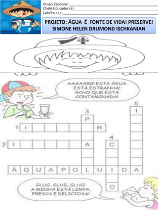 Grupo Escoteiro ______________________________________________
Chefe Educador (a): ___________________________________________
Lobinho (a): __________________________________________________

PROJETO: ÁGUA É FONTE DE VIDA! PRESERVE!
SIMONE HELEN DRUMOND ISCHKANIAN

 